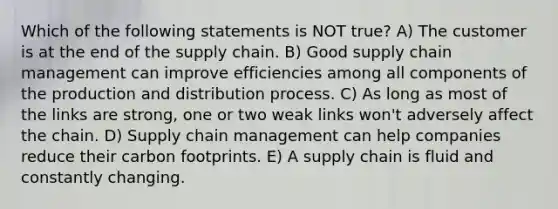 Which of the following statements is NOT true? A) The customer is at the end of the supply chain. B) Good supply chain management can improve efficiencies among all components of the production and distribution process. C) As long as most of the links are strong, one or two weak links won't adversely affect the chain. D) Supply chain management can help companies reduce their carbon footprints. E) A supply chain is fluid and constantly changing.