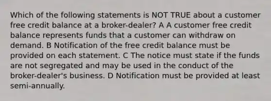 Which of the following statements is NOT TRUE about a customer free credit balance at a broker-dealer? A A customer free credit balance represents funds that a customer can withdraw on demand. B Notification of the free credit balance must be provided on each statement. C The notice must state if the funds are not segregated and may be used in the conduct of the broker-dealer's business. D Notification must be provided at least semi-annually.