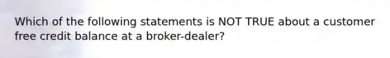 Which of the following statements is NOT TRUE about a customer free credit balance at a broker-dealer?