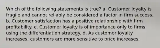 Which of the following statements is true? a. Customer loyalty is fragile and cannot reliably be considered a factor in firm success. b. Customer satisfaction has a positive relationship with firm profitability. c. Customer loyalty is of importance only to firms using the differentiation strategy. d. As customer loyalty increases, customers are more sensitive to price increases.