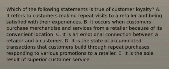 Which of the following statements is true of customer loyalty? A. It refers to customers making repeat visits to a retailer and being satisfied with their experiences. B. It occurs when customers purchase merchandise and services from a retailer because of its convenient location. C. It is an emotional connection between a retailer and a customer. D. It is the state of accumulated transactions that customers build through repeat purchases responding to various promotions to a retailer. E. It is the sole result of superior customer service.