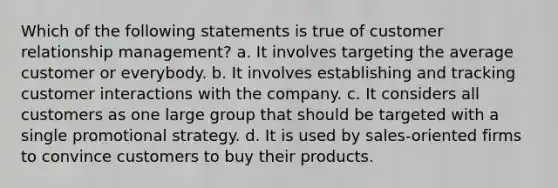 Which of the following statements is true of customer relationship management? a. It involves targeting the average customer or everybody. b. It involves establishing and tracking customer interactions with the company. c. It considers all customers as one large group that should be targeted with a single promotional strategy. d. It is used by sales-oriented firms to convince customers to buy their products.