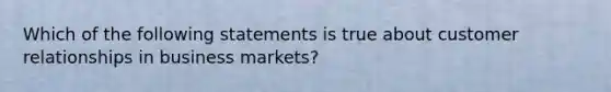 Which of the following statements is true about customer relationships in business markets?