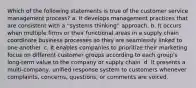 Which of the following statements is true of the customer service management process? a. It develops management practices that are consistent with a ''systems thinking'' approach. b. It occurs when multiple firms or their functional areas in a supply chain coordinate business processes so they are seamlessly linked to one another. c. It enables companies to prioritize their marketing focus on different customer groups according to each group's long-term value to the company or supply chain. d. It presents a multi-company, unified response system to customers whenever complaints, concerns, questions, or comments are voiced.