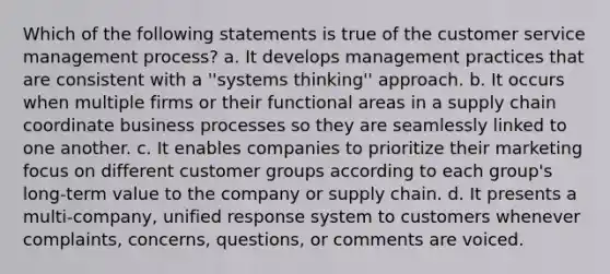 Which of the following statements is true of the customer service management process? a. It develops management practices that are consistent with a ''systems thinking'' approach. b. It occurs when multiple firms or their functional areas in a supply chain coordinate business processes so they are seamlessly linked to one another. c. It enables companies to prioritize their marketing focus on different customer groups according to each group's long-term value to the company or supply chain. d. It presents a multi-company, unified response system to customers whenever complaints, concerns, questions, or comments are voiced.