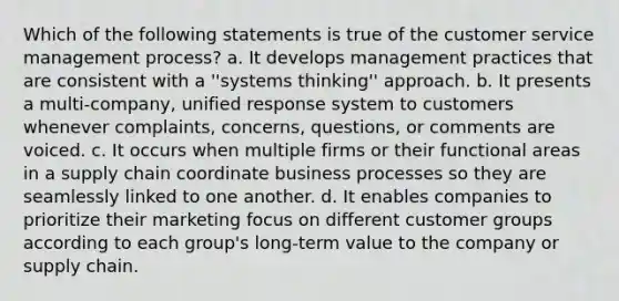 Which of the following statements is true of the customer service management process? a. It develops management practices that are consistent with a ''systems thinking'' approach. b. It presents a multi-company, unified response system to customers whenever complaints, concerns, questions, or comments are voiced. c. It occurs when multiple firms or their functional areas in a supply chain coordinate business processes so they are seamlessly linked to one another. d. It enables companies to prioritize their marketing focus on different customer groups according to each group's long-term value to the company or supply chain.