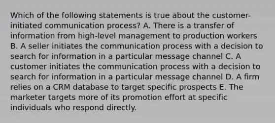 Which of the following statements is true about the customer-initiated communication process? A. There is a transfer of information from high-level management to production workers B. A seller initiates the communication process with a decision to search for information in a particular message channel C. A customer initiates the communication process with a decision to search for information in a particular message channel D. A firm relies on a CRM database to target specific prospects E. The marketer targets more of its promotion effort at specific individuals who respond directly.