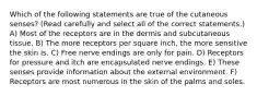 Which of the following statements are true of the cutaneous senses? (Read carefully and select all of the correct statements.) A) Most of the receptors are in the dermis and subcutaneous tissue. B) The more receptors per square inch, the more sensitive the skin is. C) Free nerve endings are only for pain. D) Receptors for pressure and itch are encapsulated nerve endings. E) These senses provide information about the external environment. F) Receptors are most numerous in the skin of the palms and soles.