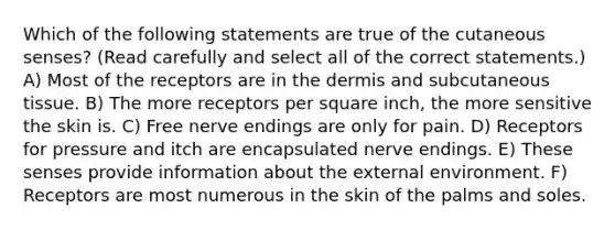 Which of the following statements are true of the cutaneous senses? (Read carefully and select all of the correct statements.) A) Most of the receptors are in <a href='https://www.questionai.com/knowledge/kEsXbG6AwS-the-dermis' class='anchor-knowledge'>the dermis</a> and subcutaneous tissue. B) The more receptors per square inch, the more sensitive the skin is. C) Free nerve endings are only for pain. D) Receptors for pressure and itch are encapsulated nerve endings. E) These senses provide information about <a href='https://www.questionai.com/knowledge/kpkoUX83Zl-the-external-environment' class='anchor-knowledge'>the external environment</a>. F) Receptors are most numerous in the skin of the palms and soles.