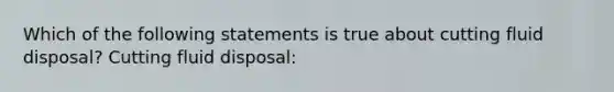 Which of the following statements is true about cutting fluid disposal? Cutting fluid disposal: