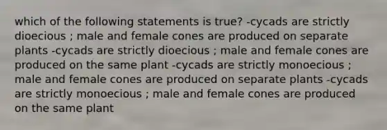 which of the following statements is true? -cycads are strictly dioecious ; male and female cones are produced on separate plants -cycads are strictly dioecious ; male and female cones are produced on the same plant -cycads are strictly monoecious ; male and female cones are produced on separate plants -cycads are strictly monoecious ; male and female cones are produced on the same plant