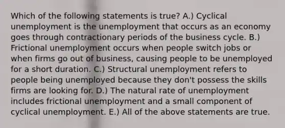 Which of the following statements is true? A.) Cyclical unemployment is the unemployment that occurs as an economy goes through contractionary periods of the business cycle. B.) Frictional unemployment occurs when people switch jobs or when firms go out of business, causing people to be unemployed for a short duration. C.) Structural unemployment refers to people being unemployed because they don't possess the skills firms are looking for. D.) The natural rate of unemployment includes frictional unemployment and a small component of cyclical unemployment. E.) All of the above statements are true.