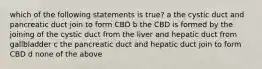 which of the following statements is true? a the cystic duct and pancreatic duct join to form CBD b the CBD is formed by the joining of the cystic duct from the liver and hepatic duct from gallbladder c the pancreatic duct and hepatic duct join to form CBD d none of the above