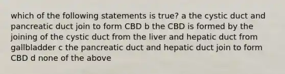 which of the following statements is true? a the cystic duct and pancreatic duct join to form CBD b the CBD is formed by the joining of the cystic duct from the liver and hepatic duct from gallbladder c the pancreatic duct and hepatic duct join to form CBD d none of the above