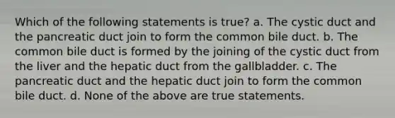 Which of the following statements is true? a. The cystic duct and the pancreatic duct join to form the common bile duct. b. The common bile duct is formed by the joining of the cystic duct from the liver and the hepatic duct from the gallbladder. c. The pancreatic duct and the hepatic duct join to form the common bile duct. d. None of the above are true statements.