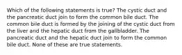 Which of the following statements is true? The cystic duct and the pancreatic duct join to form the common bile duct. The common bile duct is formed by the joining of the cystic duct from the liver and the hepatic duct from the gallbladder. The pancreatic duct and the hepatic duct join to form the common bile duct. None of these are true statements.