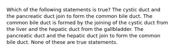 Which of the following statements is true? The cystic duct and the pancreatic duct join to form the common bile duct. The common bile duct is formed by the joining of the cystic duct from the liver and the hepatic duct from the gallbladder. The pancreatic duct and the hepatic duct join to form the common bile duct. None of these are true statements.