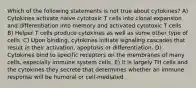 Which of the following statements is not true about cytokines? A) Cytokines activate naive cytotoxic T cells into clonal expansion and differentiation into memory and activated cytotoxic T cells B) Helper T cells produce cytokines as well as some other type of cells. C) Upon binding, cytokines initiate signaling cascades that result in their activation, apoptosis or differentiation. D) Cytokines bind to specific receptors on the membranes of many cells, especially immune system cells. E) It is largely TH cells and the cytokines they secrete that determines whether an immune response will be humoral or cell-mediated.