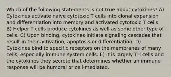 Which of the following statements is not true about cytokines? A) Cytokines activate naive cytotoxic T cells into clonal expansion and differentiation into memory and activated cytotoxic T cells B) Helper T cells produce cytokines as well as some other type of cells. C) Upon binding, cytokines initiate signaling cascades that result in their activation, apoptosis or differentiation. D) Cytokines bind to specific receptors on the membranes of many cells, especially immune system cells. E) It is largely TH cells and the cytokines they secrete that determines whether an immune response will be humoral or cell-mediated.