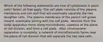 Which of the following statements are true of cytokinesis in plant cells? Select all that apply -The cell plate consists of the plasma membrane and cell wall that will eventually separate the two daughter cells. -The plasma membrane of the parent cell grows inward, eventually joining with the cell plate. -Vesicles from the Golgi apparatus move along microtubules, coalesce at the plane of cell division, and form a cell plate. -After chromosome separation is complete, a network of microfilaments forms near the plane of cell division that will separate the two new cells.