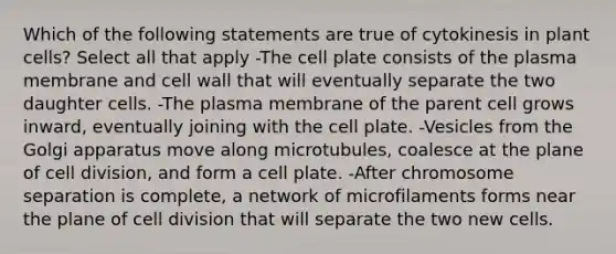 Which of the following statements are true of cytokinesis in plant cells? Select all that apply -The cell plate consists of the plasma membrane and cell wall that will eventually separate the two daughter cells. -The plasma membrane of the parent cell grows inward, eventually joining with the cell plate. -Vesicles from the Golgi apparatus move along microtubules, coalesce at the plane of cell division, and form a cell plate. -After chromosome separation is complete, a network of microfilaments forms near the plane of cell division that will separate the two new cells.