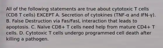 All of the following statements are true about cytotoxic T cells (CD8 T cells) EXCEPT A. Secretion of cytokines (TNF-α and IFN-γ). B. False Destruction via Fas/FasL interaction that leads to apoptosis. C. Naïve CD8+ T cells need help from mature CD4+ T cells. D. Cytotoxic T cells undergo programmed cell death after killing a pathogen.