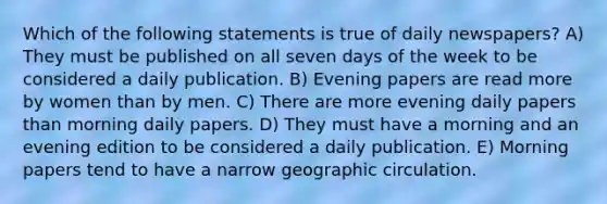 Which of the following statements is true of daily newspapers? A) They must be published on all seven <a href='https://www.questionai.com/knowledge/kP2oD2uoWH-days-of-the-week' class='anchor-knowledge'>days of the week</a> to be considered a daily publication. B) Evening papers are read more by women than by men. C) There are more evening daily papers than morning daily papers. D) They must have a morning and an evening edition to be considered a daily publication. E) Morning papers tend to have a narrow geographic circulation.