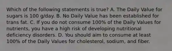 Which of the following statements is true? A. The Daily Value for sugars is 100 g/day. B. No Daily Value has been established for trans fat. C. If you do not consume 100% of the Daily Values for nutrients, you have a high risk of developing nutritional deficiency disorders. D. You should aim to consume at least 100% of the Daily Values for cholesterol, sodium, and fiber.