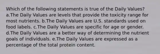 Which of the following statements is true of the Daily Values? a.The Daily Values are levels that provide the toxicity range for most nutrients. b.The Daily Values are U.S. standards used on food labels. c.The Daily Values are specific for age or gender. d.The Daily Values are a better way of determining the nutrient goals of individuals. e.The Daily Values are expressed as a percentage of the total protein content.