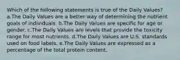 Which of the following statements is true of the Daily Values? a.The Daily Values are a better way of determining the nutrient goals of individuals. b.The Daily Values are specific for age or gender. c.The Daily Values are levels that provide the toxicity range for most nutrients. d.The Daily Values are U.S. standards used on food labels. e.The Daily Values are expressed as a percentage of the total protein content.