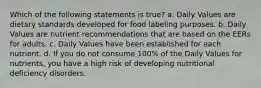 Which of the following statements is true? a. Daily Values are dietary standards developed for food labeling purposes. b. Daily Values are nutrient recommendations that are based on the EERs for adults. c. Daily Values have been established for each nutrient. d. If you do not consume 100% of the Daily Values for nutrients, you have a high risk of developing nutritional deficiency disorders.