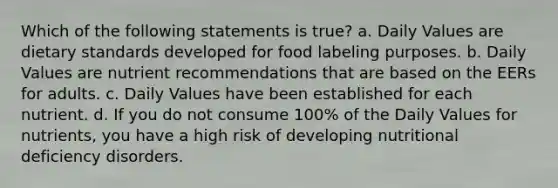 Which of the following statements is true? a. Daily Values are dietary standards developed for food labeling purposes. b. Daily Values are nutrient recommendations that are based on the EERs for adults. c. Daily Values have been established for each nutrient. d. If you do not consume 100% of the Daily Values for nutrients, you have a high risk of developing nutritional deficiency disorders.