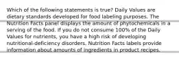 Which of the following statements is true? Daily Values are dietary standards developed for food labeling purposes. The Nutrition Facts panel displays the amount of phytochemicals in a serving of the food. If you do not consume 100% of the Daily Values for nutrients, you have a high risk of developing nutritional-deficiency disorders. Nutrition Facts labels provide information about amounts of ingredients in product recipes.