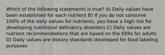 Which of the following statements is true? A) Daily values have been established for each nutrient B) If you do not consume 100% of the daily values for nutrients, you have a high risk for developing nutritional deficiency disorders C) Daily values are nutrient recommendations that are based on the EERs for adults D) Daily values are dietary standards developed for food labeling purposes