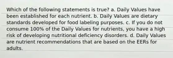 Which of the following statements is true? a. Daily Values have been established for each nutrient. b. Daily Values are dietary standards developed for food labeling purposes. c. If you do not consume 100% of the Daily Values for nutrients, you have a high risk of developing nutritional deficiency disorders. d. Daily Values are nutrient recommendations that are based on the EERs for adults.