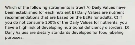 Which of the following statements is true? A) Daily Values have been established for each nutrient B) Daily Values are nutrient recommendations that are based on the EERs for adults. C) If you do not consume 100% of the Daily Values for nutrients, you have a high risk of developing nutritional deficiency disorders. D) Daily Values are dietary standards developed for food labeling purposes.