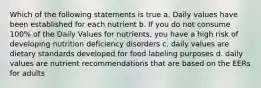 Which of the following statements is true a. Daily values have been established for each nutrient b. If you do not consume 100% of the Daily Values for nutrients, you have a high risk of developing nutrition deficiency disorders c. daily values are dietary standards developed for food labeling purposes d. daily values are nutrient recommendations that are based on the EERs for adults