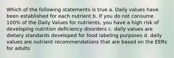 Which of the following statements is true a. Daily values have been established for each nutrient b. If you do not consume 100% of the Daily Values for nutrients, you have a high risk of developing nutrition deficiency disorders c. daily values are dietary standards developed for food labeling purposes d. daily values are nutrient recommendations that are based on the EERs for adults