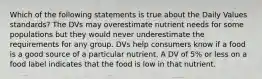 Which of the following statements is true about the Daily Values standards? The DVs may overestimate nutrient needs for some populations but they would never underestimate the requirements for any group. DVs help consumers know if a food is a good source of a particular nutrient. A DV of 5% or less on a food label indicates that the food is low in that nutrient.