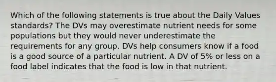 Which of the following statements is true about the Daily Values standards? The DVs may overestimate nutrient needs for some populations but they would never underestimate the requirements for any group. DVs help consumers know if a food is a good source of a particular nutrient. A DV of 5% or less on a food label indicates that the food is low in that nutrient.