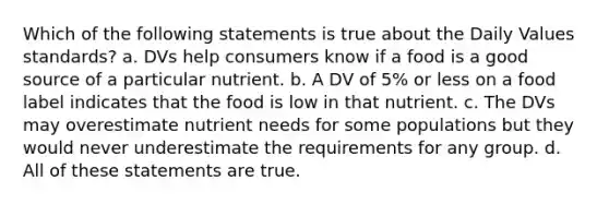 Which of the following statements is true about the Daily Values standards? a. DVs help consumers know if a food is a good source of a particular nutrient. b. A DV of 5% or less on a food label indicates that the food is low in that nutrient. c. The DVs may overestimate nutrient needs for some populations but they would never underestimate the requirements for any group. d. All of these statements are true.