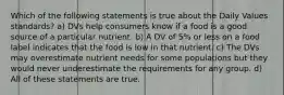 Which of the following statements is true about the Daily Values standards? a) DVs help consumers know if a food is a good source of a particular nutrient. b) A DV of 5% or less on a food label indicates that the food is low in that nutrient. c) The DVs may overestimate nutrient needs for some populations but they would never underestimate the requirements for any group. d) All of these statements are true.