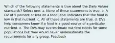 Which of the following statements is true about the Daily Values standards? Select one: a. None of these statements is true. b. A DV of 5 percent or less on a food label indicates that the food is low in that nutrient. c. All of these statements are true. d. DVs help consumers know if a food is a good source of a particular nutrient. e. The DVs may overestimate nutrient needs for some populations but they would never underestimate the requirements for any group. Feedback