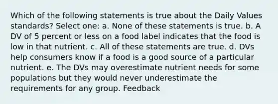 Which of the following statements is true about the Daily Values standards? Select one: a. None of these statements is true. b. A DV of 5 percent or less on a food label indicates that the food is low in that nutrient. c. All of these statements are true. d. DVs help consumers know if a food is a good source of a particular nutrient. e. The DVs may overestimate nutrient needs for some populations but they would never underestimate the requirements for any group. Feedback