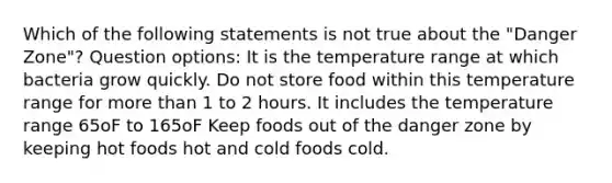 Which of the following statements is not true about the "Danger Zone"? Question options: It is the temperature range at which bacteria grow quickly. Do not store food within this temperature range for more than 1 to 2 hours. It includes the temperature range 65oF to 165oF Keep foods out of the danger zone by keeping hot foods hot and cold foods cold.