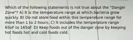 Which of the following statements is not true about the "Danger Zone"? A) It is the temperature range at which bacteria grow quickly. B) Do not store food within this temperature range for more than 1 to 2 hours. C) It includes the temperature range 65oF to 165oF. D) Keep foods out of the danger zone by keeping hot foods hot and cold foods cold.