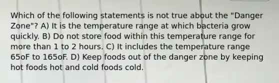 Which of the following statements is not true about the "Danger Zone"? A) It is the temperature range at which bacteria grow quickly. B) Do not store food within this temperature range for more than 1 to 2 hours. C) It includes the temperature range 65oF to 165oF. D) Keep foods out of the danger zone by keeping hot foods hot and cold foods cold.