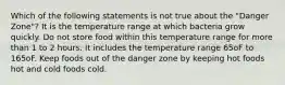 Which of the following statements is not true about the "Danger Zone"? It is the temperature range at which bacteria grow quickly. Do not store food within this temperature range for more than 1 to 2 hours. It includes the temperature range 65oF to 165oF. Keep foods out of the danger zone by keeping hot foods hot and cold foods cold.