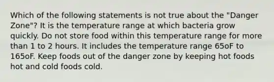 Which of the following statements is not true about the "Danger Zone"? It is the temperature range at which bacteria grow quickly. Do not store food within this temperature range for more than 1 to 2 hours. It includes the temperature range 65oF to 165oF. Keep foods out of the danger zone by keeping hot foods hot and cold foods cold.