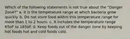 Which of the following statements is not true about the "Danger Zone?" a. It is the temperature range at which bacteria grow quickly. b. Do not store food within this temperature range for more than 1 to 2 hours. c. It includes the temperature range 65oF to 165oF. d. Keep foods out of the danger zone by keeping hot foods hot and cold foods cold.